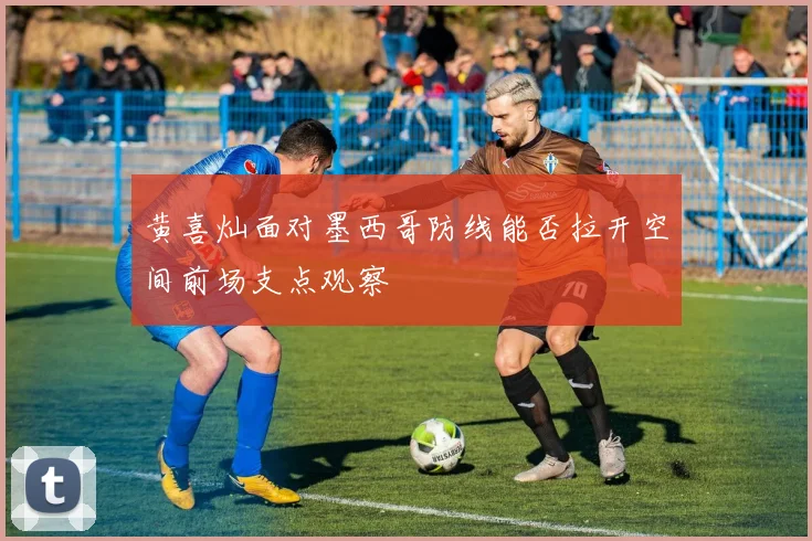 黄喜灿面对墨西哥防线能否拉开空间前场支点观察