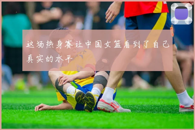 这场热身赛让中国女篮看到了自己真实的水平