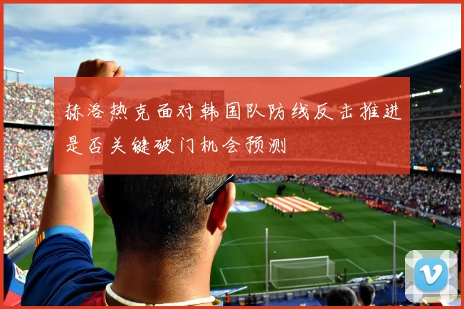 赫洛热克面对韩国队防线反击推进是否关键破门机会预测