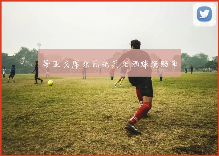 蒂亚戈席尔瓦老兵泪洒球场赔率