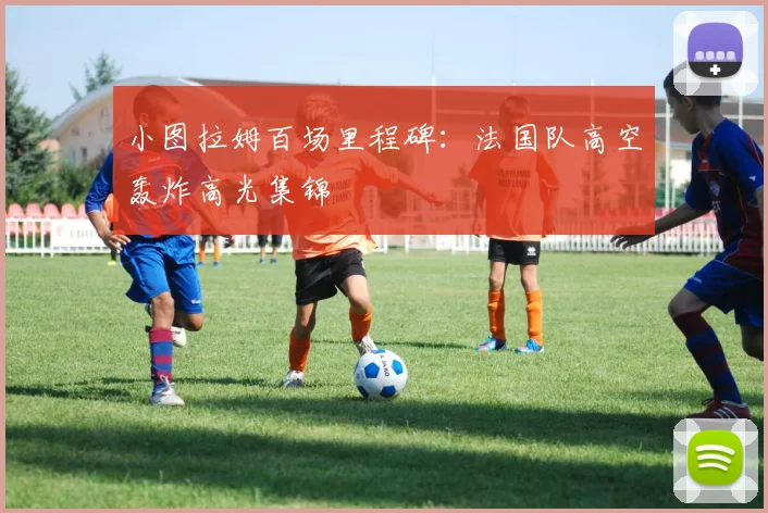 小图拉姆百场里程碑：法国队高空轰炸高光集锦