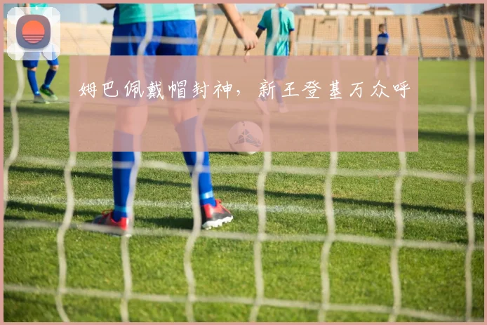 姆巴佩戴帽封神，新王登基万众呼
