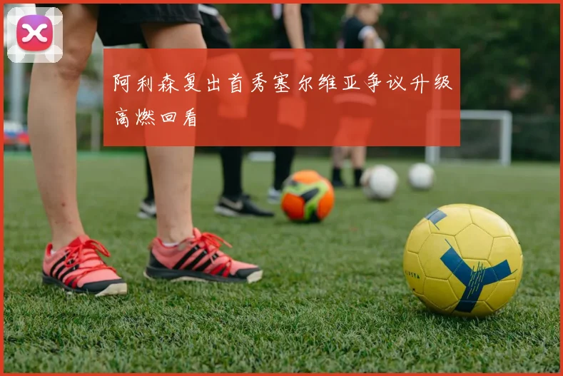 阿利森复出首秀塞尔维亚争议升级高燃回看