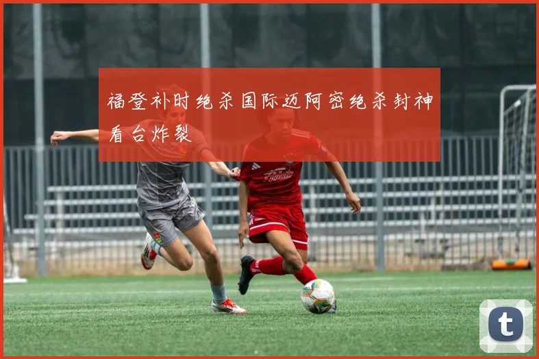 福登补时绝杀国际迈阿密绝杀封神看台炸裂