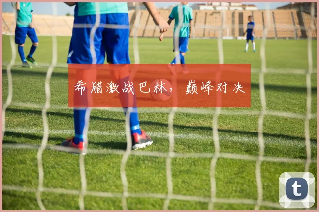 希腊激战巴林，巅峰对决