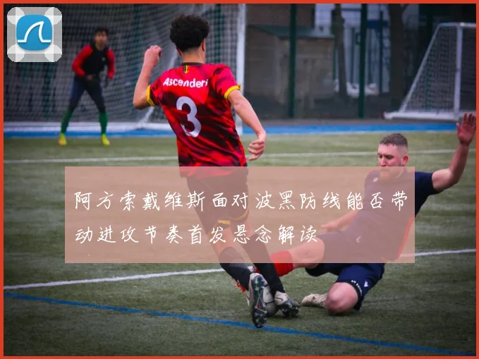 阿方索戴维斯面对波黑防线能否带动进攻节奏首发悬念解读