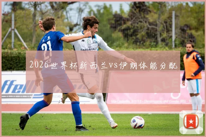 2026世界杯新西兰vs伊朗体能分配