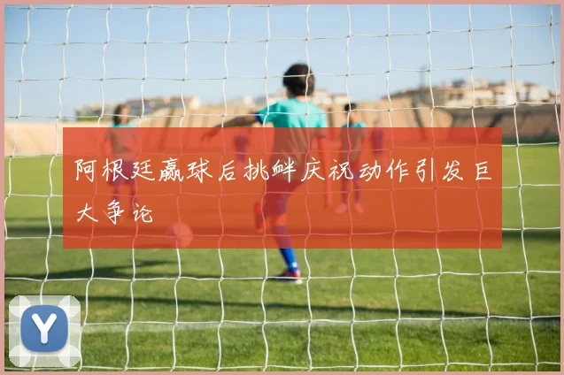 阿根廷赢球后挑衅庆祝动作引发巨大争论