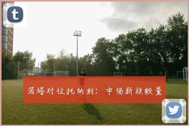 若塔对位托纳利：中场新核较量