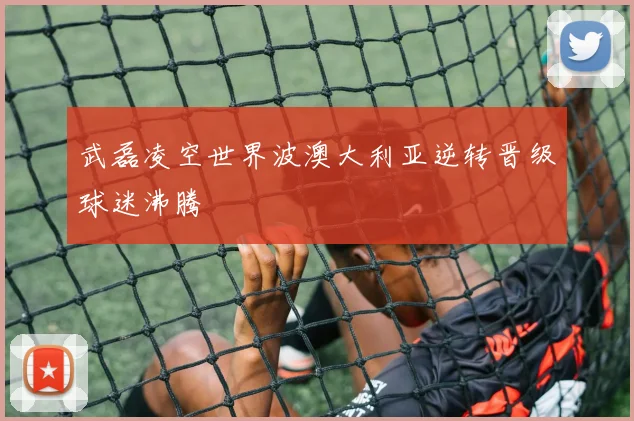 武磊凌空世界波澳大利亚逆转晋级球迷沸腾