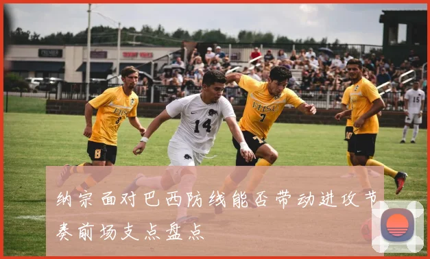 纳宗面对巴西防线能否带动进攻节奏前场支点盘点