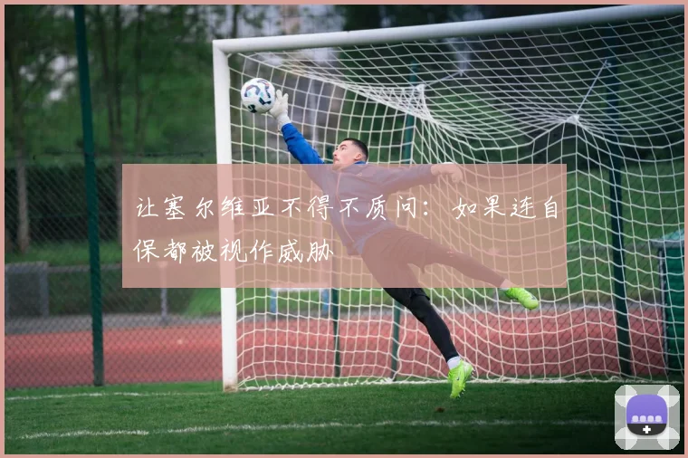 让塞尔维亚不得不质问：如果连自保都被视作威胁