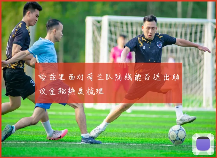 哈兹里面对荷兰队防线能否送出助攻金靴热度梳理