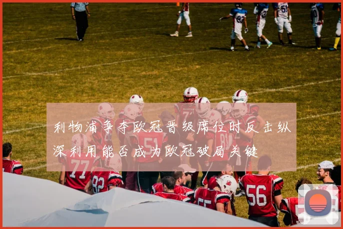 利物浦争夺欧冠晋级席位时反击纵深利用能否成为欧冠破局关键