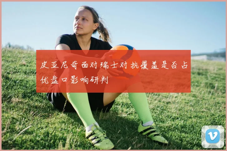 皮亚尼奇面对瑞士对抗覆盖是否占优盘口影响研判