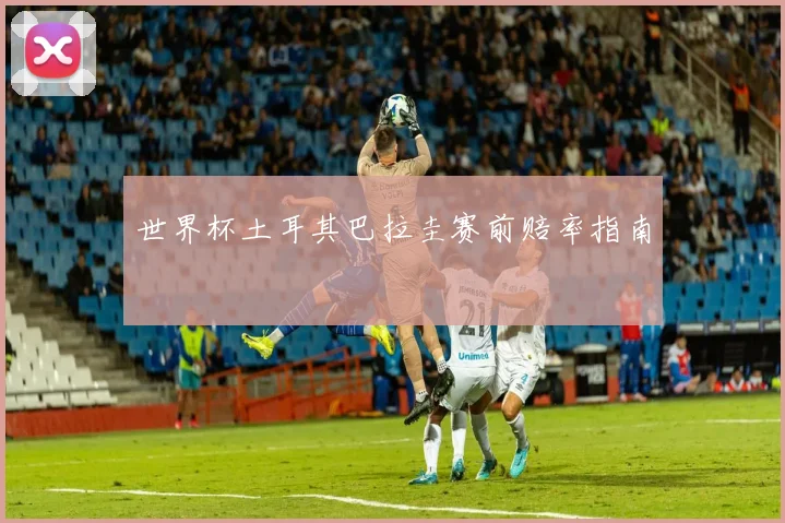 世界杯土耳其巴拉圭赛前赔率指南