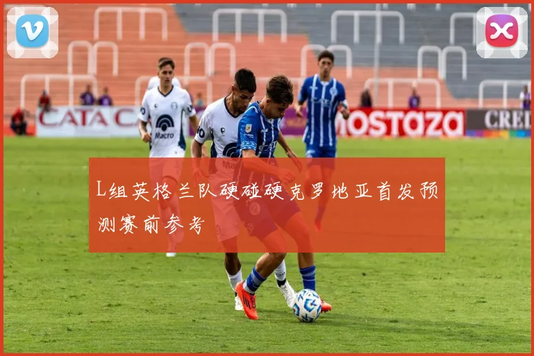 L组英格兰队硬碰硬克罗地亚首发预测赛前参考