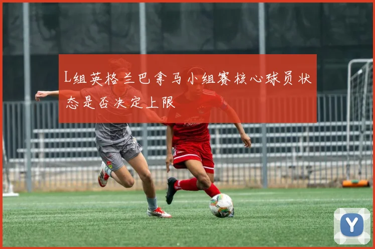 L组英格兰巴拿马小组赛核心球员状态是否决定上限