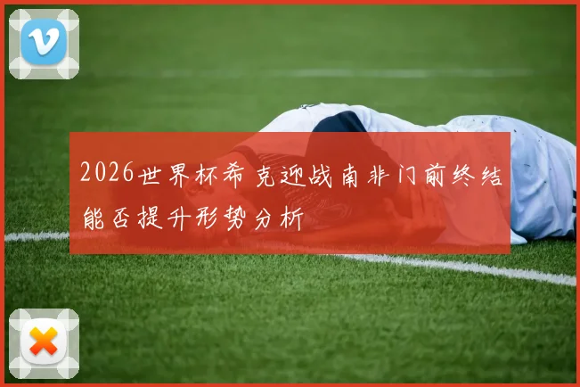 2026世界杯希克迎战南非门前终结能否提升形势分析