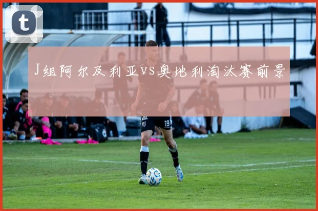 J组阿尔及利亚vs奥地利淘汰赛前景