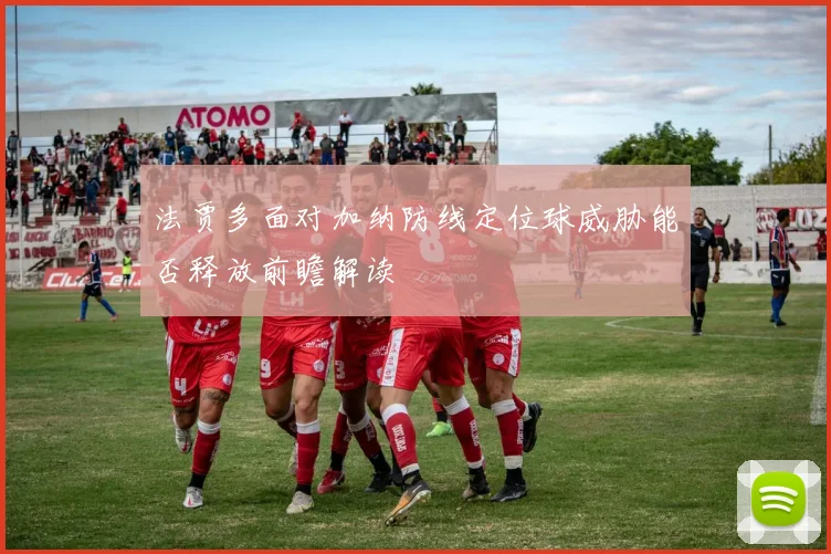 法贾多面对加纳防线定位球威胁能否释放前瞻解读