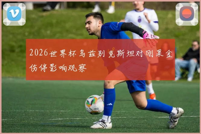 2026世界杯乌兹别克斯坦对刚果金伤停影响观察