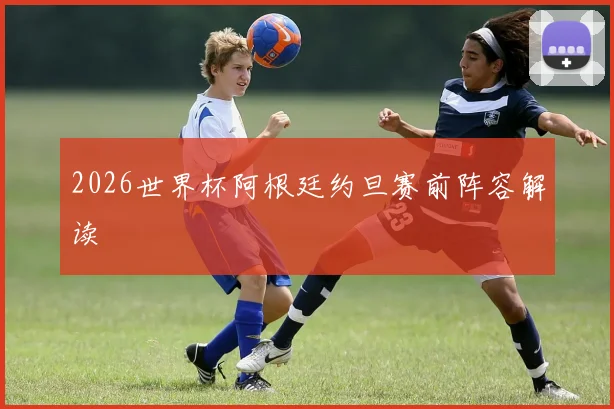 2026世界杯阿根廷约旦赛前阵容解读