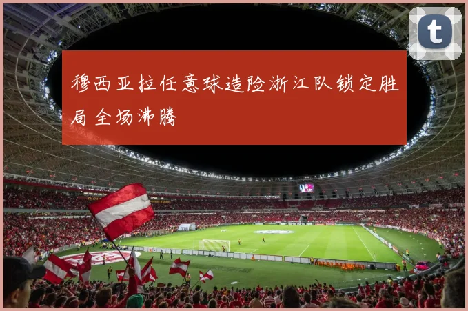 穆西亚拉任意球造险浙江队锁定胜局全场沸腾