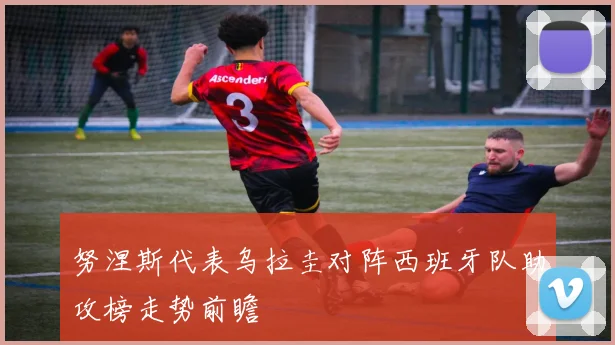 努涅斯代表乌拉圭对阵西班牙队助攻榜走势前瞻