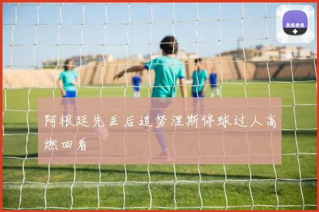 阿根廷先丢后追努涅斯停球过人高燃回看