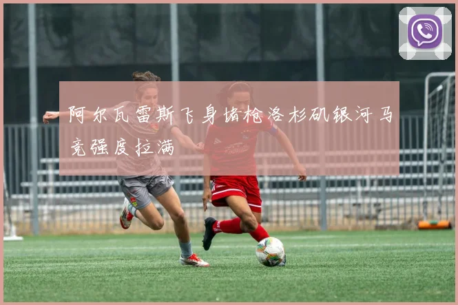 阿尔瓦雷斯飞身堵枪洛杉矶银河马竞强度拉满