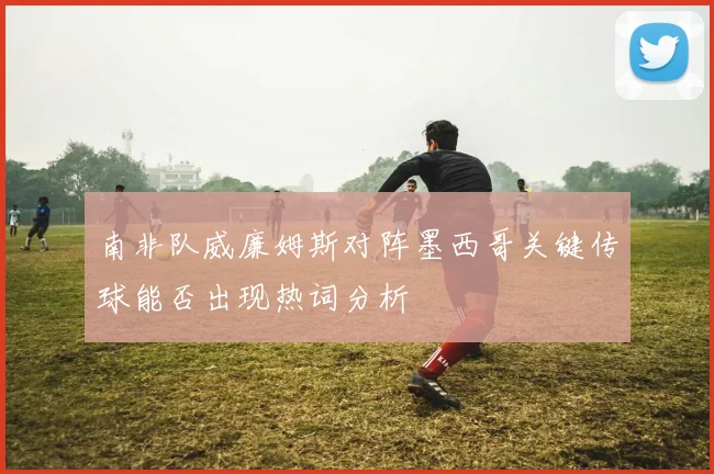 南非队威廉姆斯对阵墨西哥关键传球能否出现热词分析