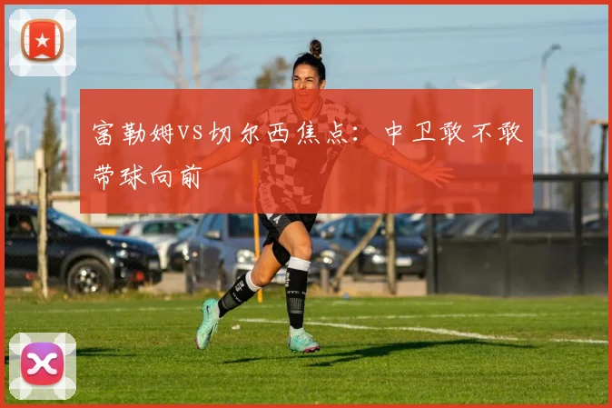富勒姆vs切尔西焦点:中卫敢不敢带球向前