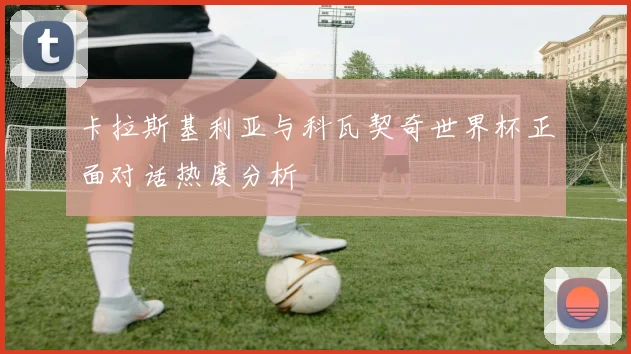 卡拉斯基利亚与科瓦契奇世界杯正面对话热度分析