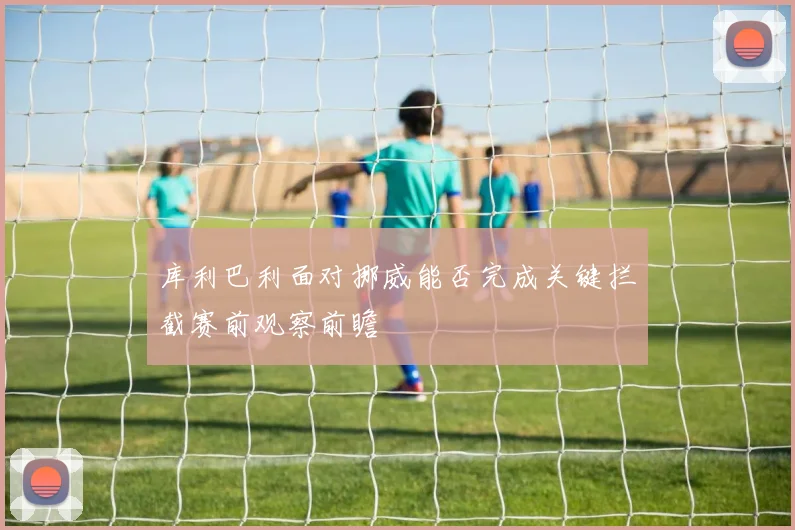 库利巴利面对挪威能否完成关键拦截赛前观察前瞻