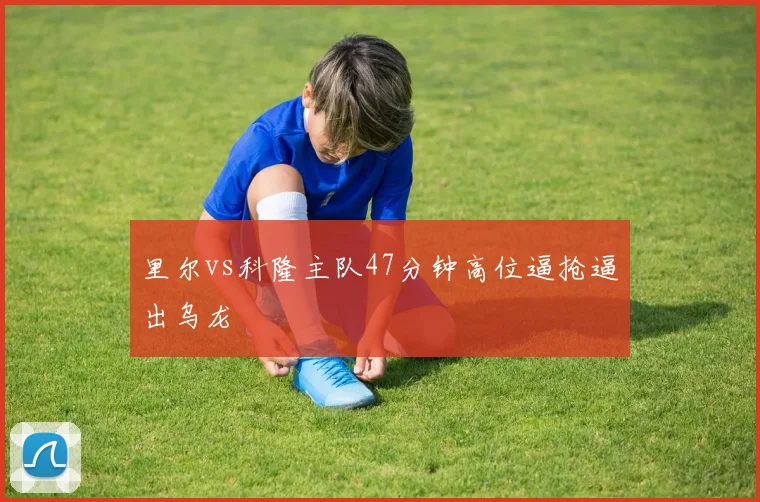 里尔vs科隆主队47分钟高位逼抢逼出乌龙
