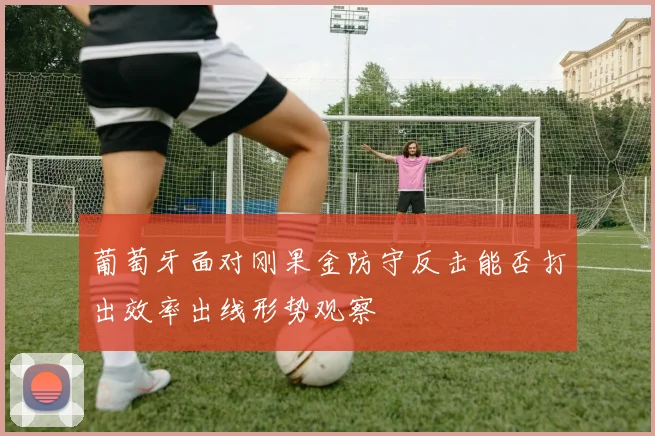 葡萄牙面对刚果金防守反击能否打出效率出线形势观察
