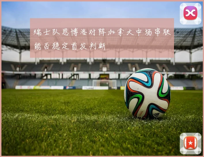 瑞士队恩博洛对阵加拿大中场串联能否稳定首发判断