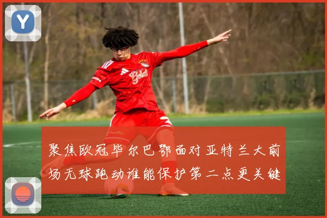 聚焦欧冠毕尔巴鄂面对亚特兰大前场无球跑动谁能保护第二点更关键