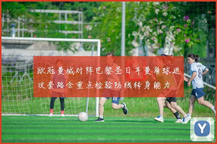 欧冠曼城对阵巴黎圣日耳曼角球进攻套路会重点检验防线转身能力
