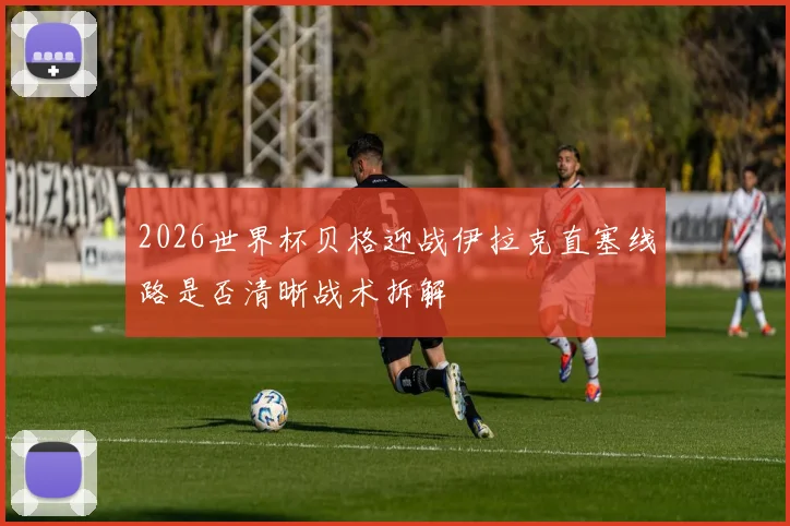 2026世界杯贝格迎战伊拉克直塞线路是否清晰战术拆解