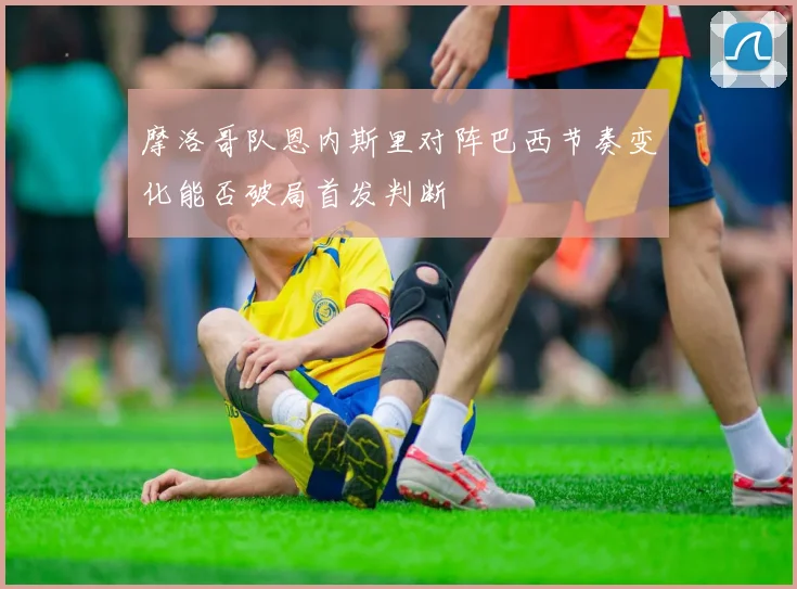 摩洛哥队恩内斯里对阵巴西节奏变化能否破局首发判断