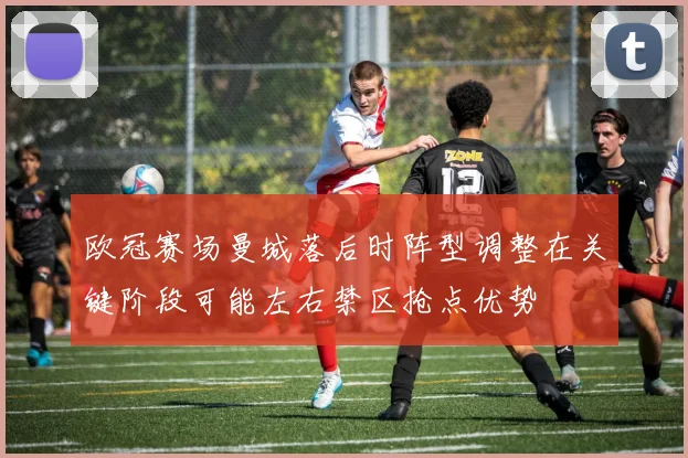 欧冠赛场曼城落后时阵型调整在关键阶段可能左右禁区抢点优势