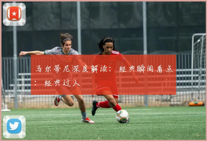 马尔蒂尼深度解读:经典瞬间看点:经典过人