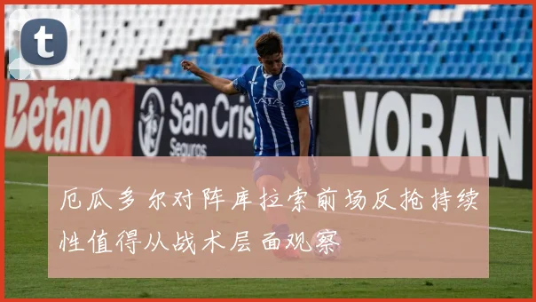厄瓜多尔对阵库拉索前场反抢持续性值得从战术层面观察