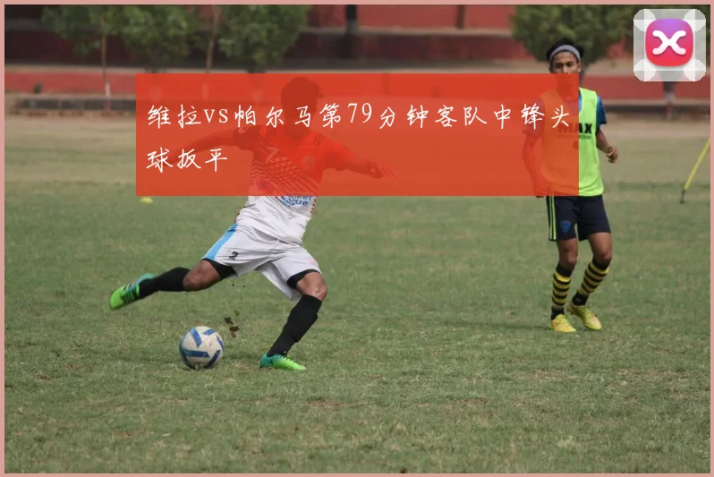 维拉vs帕尔马第79分钟客队中锋头球扳平