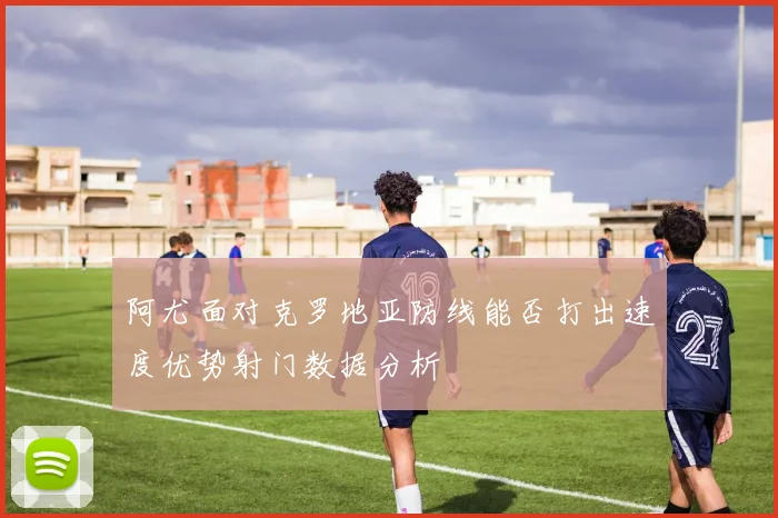 阿尤面对克罗地亚防线能否打出速度优势射门数据分析