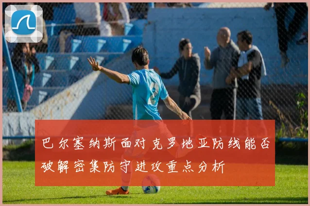 巴尔塞纳斯面对克罗地亚防线能否破解密集防守进攻重点分析