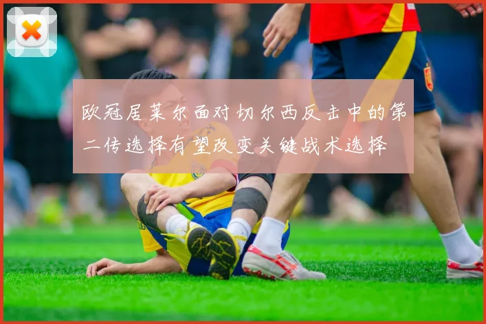 欧冠居莱尔面对切尔西反击中的第二传选择有望改变关键战术选择