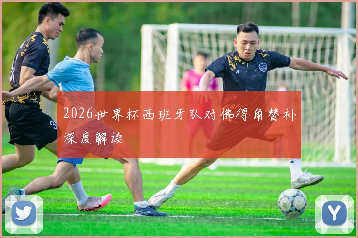 2026世界杯西班牙队对佛得角替补深度解读